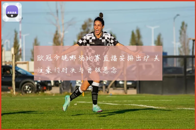 欧冠今晚哪场比赛直播安排出炉 关注豪门对决与晋级悬念